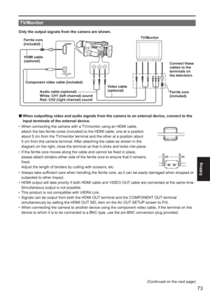 Page 73
73
Editing
 
TV/Monitor
Only the output signals from the camera are shown.
COMPONENTOUT
HDMI cable
(optional)Component video cable (included) Video cable
(optional)
Audio cable (optional)
White: CH1 (left channel) sound
Red: CH2 (right channel) sound Connect these 
cables to the 
terminals on 
the television.
TV/Monitor
Ferrite core 
(included)
Ferrite core 
(included)
When outputting video and audio signals from the camera to an external d\
evice, connect to the 
input terminals of the external...