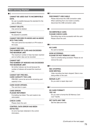 Page 79
79
Displays
 
(Continued on the next page)
Main warning displays
C
CANNOT BE USED DUE TO INCOMPATIBLE 
D ATA .
No use is possible because the standard for the 
data is different.
CANNOT DELETE.  Clip cannot be deleted.
CANNOT PLAY.No playback is possible.
CANNOT RECORD PH MODE AND HA MODE 
INTO THIS CARD.
  This card cannot be recorded to in PH mode or 
HA mode. 
CANNOT RECORD.
THE NUMBER OF CLIPS HAS EXCEEDED 
THE MAXIMUM LIMIT.
  The maximum number of clips has been reached 
and no further clips...