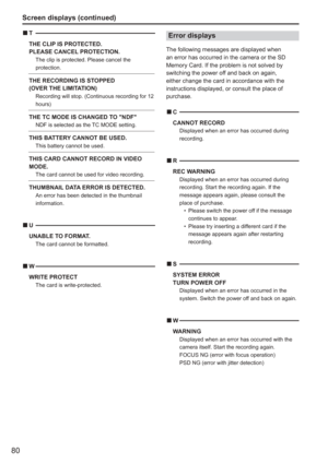 Page 80
80
Screen displays (continued)
T
THE CLIP IS PROTECTED. 
PLEASE CANCEL PROTECTION.
  The clip is protected. Please cancel the 
protection.
THE RECORDING IS STOPPED
(OVER THE LIMITATION)
Recording will stop. (Continuous recording for 12 
hours)
THE TC MODE IS CHANGED TO NDFNDF is selected as the TC MODE setting. 
THIS BATTERY CANNOT BE USED.  This battery cannot be used.
THIS CARD CANNOT RECORD IN VIDEO 
MODE.
  The card cannot be used for video recording.
THUMBNAIL DATA ERROR IS DETECTED.An error...