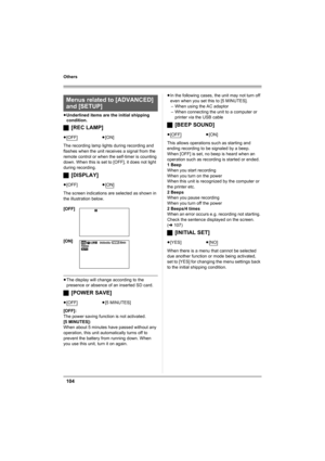 Page 104104
Others
≥Underlined items are the initial shipping 
condition.
ª[REC LAMP]
The recording lamp lights during recording and 
flashes when the unit receives a signal from the 
remote control or when the self-timer is counting 
down. When this is set to [OFF], it does not light 
during recording.
ª[DISPLAY]
The screen indications are selected as shown in 
the illustration below.
≥The display will change according to the 
presence or absence of an inserted SD card.
ª[POWER SAVE]
[OFF]:
The power saving...