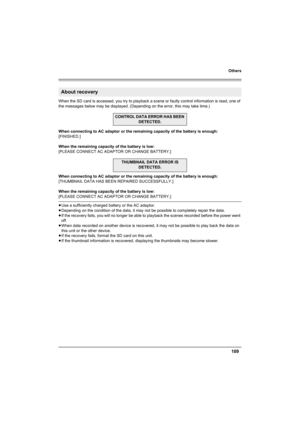 Page 109Others
109
When the SD card is accessed, you try to playback a scene or faulty control information is read, one of 
the messages below may be displayed. (Depending on the error, this may take time.)
When connecting to AC adaptor or the remaining capacity of the battery is enough:
[FINISHED.]
When the remaining capacity of the battery is low:
[PLEASE CONNECT AC ADAPTOR OR CHANGE BATTERY.]
When connecting to AC adaptor or the remaining capacity of the battery is enough:
[THUMBNAIL DATA HAS BEEN REPAIRED...
