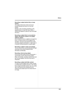 Page 119119
Others
Recording a subject behind dirty or dusty 
window
The subject behind the window will not be 
focused because the focus is on the dirty 
window.
Similarly, when recording something on the 
opposite side of a road with heavy traffic, a 
vehicle that happens to pass by may be brought 
into focus.
Recording a subject that is surrounded by 
objects with glossy surfaces or by highly 
reflective objects
Since whatever is shiny or glistens is brought into 
focus, it is hard to focus on the subject to...
