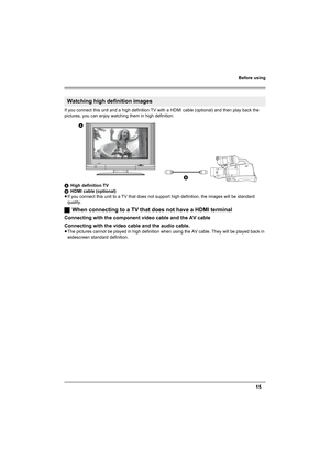 Page 15Before using
15
If you connect this unit and a high definition TV with a HDMI cable (optional) and then play back the 
pictures, you can enjoy watching them in high definition.
AHigh definition TV
BHDMI cable (optional)
≥If you connect this unit to a TV that does not support high definition, the images will be standard 
quality.
ªWhen connecting to a TV that does not have a HDMI terminal
Connecting with the component video cable and the AV cable
Connecting with the video cable and the audio cable.
≥The...