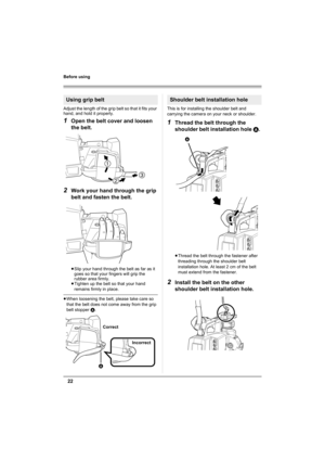 Page 2222
Before using
Adjust the length of the grip belt so that it fits your 
hand, and hold it properly.
1Open the belt cover and loosen 
the belt.
2Work your hand through the grip 
belt and fasten the belt.
≥Slip your hand through the belt as far as it 
goes so that your fingers will grip the 
rubber area firmly.
≥Tighten up the belt so that your hand 
remains firmly in place.
≥When loosening the belt, please take care so 
that the belt does not come away from the grip 
belt stopper A.This is for installing...