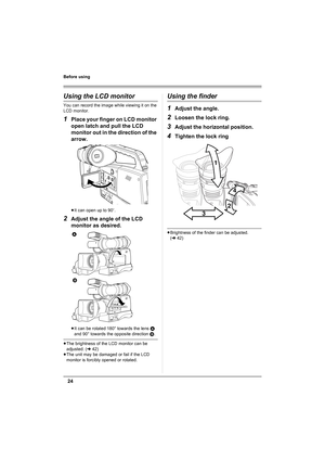 Page 2424
Before using
Using the LCD monitor
You can record the image while viewing it on the 
LCD monitor.
1Place your finger on LCD monitor 
open latch and pull the LCD 
monitor out in the direction of the 
arrow.
≥It can open up to 90o.
2Adjust the angle of the LCD 
monitor as desired.
≥It can be rotated 180° towards the lens A 
and 90° towards the opposite direction B.
≥The brightness of the LCD monitor can be 
adjusted. (l42)
≥The unit may be damaged or fail if the LCD 
monitor is forcibly opened or...