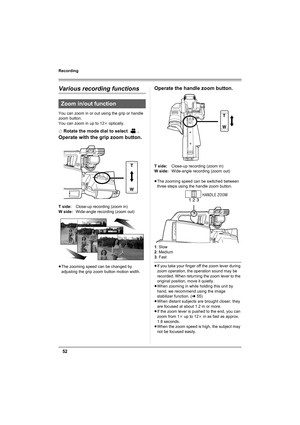 Page 5252
Recording
Various recording functions
You can zoom in or out using the grip or handle 
zoom button.
You can zoom in up to 12k optically.
¬
Rotate the mode dial to select  .
Operate with the grip zoom button.
T side:Close-up recording (zoom in)
W side:Wide-angle recording (zoom out)
≥The zooming speed can be changed by 
adjusting the grip zoom button motion width.
Operate the handle zoom button.
T side:Close-up recording (zoom in)
W side:Wide-angle recording (zoom out)
≥The zooming speed can be...