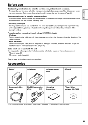 Page 1111
Introduction
Before use
Be absolutely sure to check the calendar and time zone, and set them if necessary.
•  The calendar and time zone affect the management and playback sequence of the data content which 
has been recorded. Before recording, set and check the calendar and time zone. (Page 21)
No compensation can be made for video recordings.
•The manufacturer will not provide any compensation in the event that images fail to be recorded due to 
trouble while the unit and P2 card are being used....