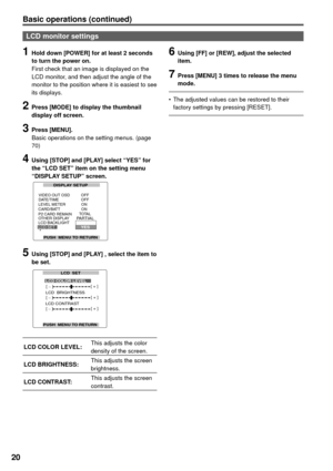 Page 2020
LCD monitor settings
1 Hold down [POWER] for at least 2 seconds 
to turn the power on.
First check that an image is displayed on the 
LCD monitor, and then adjust the angle of the 
monitor to the position where it is easiest to see 
its displays.
2 Press [MODE] to display the thumbnail 
display off screen.
3 Press [MENU].
Basic operations on the setting menus. (page 
70)
4 Using [STOP] and [PLAY] select “YES” for 
the “LCD SET” item on the setting menu 
“DISPLAY SETUP” screen.
5 Using [STOP] and...