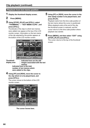 Page 4444
Clip playback (continued) 
Playback from text memo position
1  Display the thumbnail display screen.
2  Press [MENU].
3  Using [STOP], [PLAY] and [STILL], select 
“THUMBNAIL” – “TEXT MEMO CLIPS”, and 
press [STILL].
Thumbnails of the clips to which text memos 
were added now appear at the top of the LCD 
monitor screen. Information on the text memo 
of the clip selected by the pointer appears at 
the bottom of the LCD monitor screen.
4  Using [FF] and [REW], move the cursor to 
the clip which is to be...