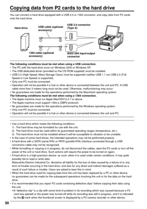 Page 5050
You can connect a hard drive equipped with a USB 2.0 or 1394 connector, and copy data from P2 cards 
onto the hard drive.
The following conditions must be met when using a USB connection.
•  The PC with the hard drive must run Windows 2000 or Windows XP.
•  The USB dedicated driver (provided on the CD-ROM supplied) must be installed.
•  USB 2.0 (High Speed, Mass Storage Class) must be supported (neither USB 1.1 nor USB 2.0 (Full 
Speed or Low Speed) is supported).
•  Only one PC must be connected.
•...