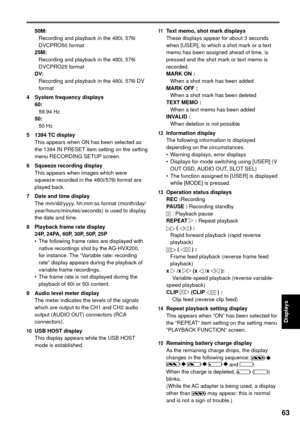 Page 6363
Displays
50M:
  Recording and playback in the 480i, 576i 
DVCPRO50 format
25M:
  Recording and playback in the 480i, 576i 
DVCPRO25 format
DV:
  Recording and playback in the 480i, 576i DV 
format
4  System frequency displays
60:
 59.94 Hz
50:
 50 Hz
5  1394 TC display
This appears when ON has been selected as 
the 1394 IN PRESET item setting on the setting 
menu RECORDING SETUP screen.
6  Squeeze recording display
This appears when images which were 
squeeze-recorded in the 480i/576i format are...