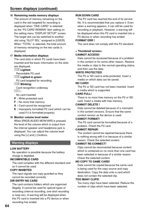 Page 6464
Screen displays (continued)
16  Remaining media memory displays
The amount of memory remaining on the 
card in the slot targeted for recording is 
displayed when “ONE CARD” is selected 
as the “P2 CARD REMAIN” item setting on 
the setting menu “DISPLAY SETUP” screen. 
The target slot can be switched to another 
slot using “SLOT SEL” assigned to [USER].
When “TOTAL” is selected, the total amount 
of memory remaining on the two cards is 
displayed.
17  Media information displays
The card slots in which...