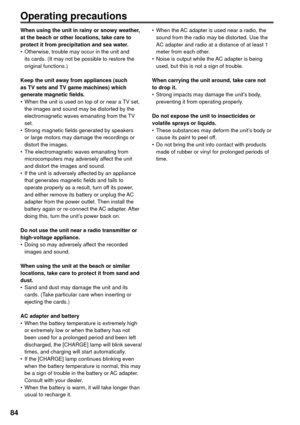 Page 8484
Operating precautions 
When using the unit in rainy or snowy weather, 
at the beach or other locations, take care to 
protect it from precipitation and sea water.
•  Otherwise, trouble may occur in the unit and 
its cards. (It may not be possible to restore the 
original functions.)
Keep the unit away from appliances (such 
as TV sets and TV game machines) which 
generate magnetic fields.
•  When the unit is used on top of or near a TV set, 
the images and sound may be distorted by the...