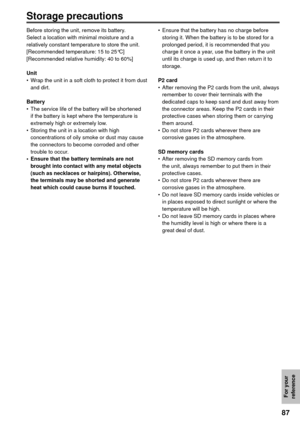 Page 8787
For your 
reference
Storage precautions
Before storing the unit, remove its battery.
Select a location with minimal moisture and a 
relatively constant temperature to store the unit.
[Recommended temperature: 15 to 25°C]
[Recommended relative humidity: 40 to 60%]
Unit
•  Wrap the unit in a soft cloth to protect it from dust 
and dirt.
Battery
•  The service life of the battery will be shortened 
if the battery is kept where the temperature is 
extremely high or extremely low.
•  Storing the unit in a...