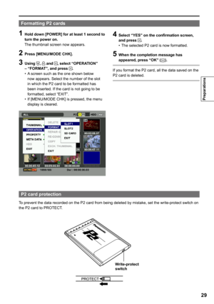 Page 29

Preparations

1 Hold down [POWER] for at least 1 second to turn the power on.
The thumbnail screen now appears.
 Press [MENU/MODE CHK].
 Using ,  and , select “OPERATION” – “FORMAT”, and press .A screen such as the one shown below now appears. Select the number of the slot in which the P2 card to be formatted has been inserted. If the card is not going to be formatted, select “EXIT”.If [MENU/MODE CHK] is pressed, the menu display is cleared.
•
•
 Select “YES” on the...