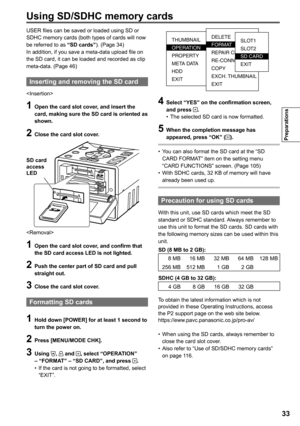 Page 33

Preparations

Using SD/SDHC memory cards
USER files can be saved or loaded using SD or SDHC memory cards (both types of cards will now be referred to as “SD cards”). (Page 34)In addition, if you save a meta-data upload file on the SD card, it can be loaded and recorded as clip meta-data. (Page 46)
Inserting and removing the SD card

1 Open the card slot cover, and insert the card, making sure the SD card is oriented as shown.
 Close the card slot cover.
SD cardaccess LED

1 Open the card...