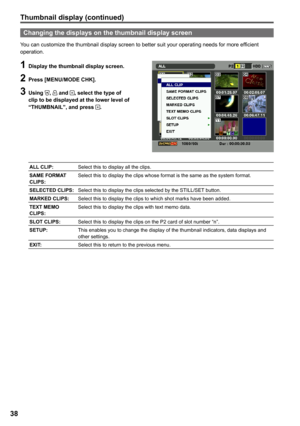 Page 38


Thumbnail display (continued)
Changing the displays on the thumbnail display screen
You can customize the thumbnail display screen to better suit your operating needs for more efficient operation.
1 Display the thumbnail display screen.
 Press [MENU/MODE CHK].
 Using ,  and , select the type of clip to be displayed at the lower level of “THUMBNAIL”, and press .
ALL CLIP:Select this to display all the clips.
SAME FORMAT CLIPS:Select this to display the clips whose format is the same...