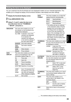 Page 39

Playback

Setting the items to be displayed
You can customize how the thumbnails are to be displayed to better suit your intended application. This enables you to change the display of the thumbnail indicators, data displays and other settings.
1 Display the thumbnail display screen.
 Press [MENU/MODE CHK].
 Using ,  and , select the item to be set at the lower level of “THUMBNAIL” – “SETUP”, and press .
INDICATOR:This menu item enables you to set the indicator on the thumbnail to...