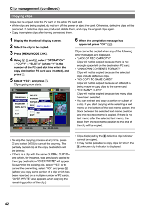 Page 42


Clip management (continued)
Copying clips
Clips can be copied onto the P2 card in the other P2 card slot.While clips are being copied, do not turn off the power or eject the card. Otherwise, defective clips will be produced. If defective clips are produced, delete them, and copy the original clips again.Copy incomplete clips after having connected them.
•
•
1 Display the thumbnail display screen.
 Select the clip to be copied.
 Press [MENU/MODE CHK].
 Using ,  and , select...