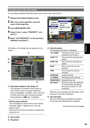 Page 43

Playback

Displaying the clip information
You can display detailed information about clips on the screen, and check it.
1 Display the thumbnail display screen.
 With cross cursor operation, move the cursor to the target clip.
 Press [MENU/MODE CHK].
 Using  and , select “PROPERTY”, and press .
5 Select “CLIP PROPERTY” on the sub-menu displayed, and press .
Information on the target clip now appears on the screen.
1) 
2) 
3) 
4) 
5) 
1)  Information added to clips (Page...
