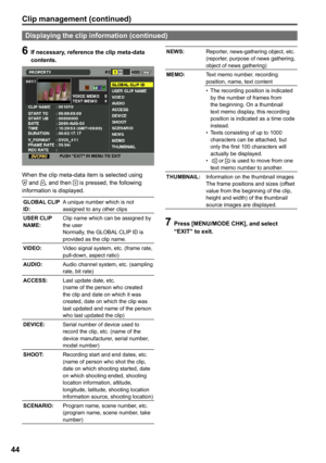 Page 44


Clip management (continued)
6 If necessary, reference the clip meta-data contents.
When the clip meta-data item is selected using  and , and then  is pressed, the following information is displayed.
GLOBAL CLIP ID:A unique number which is not assigned to any other clips
USER CLIP NAME:Clip name which can be assigned by the userNormally, the GLOBAL CLIP ID is provided as the clip name.
VIDEO:Video signal system, etc. (frame rate, pull-down, aspect ratio)
AUDIO:Audio channel system, etc....