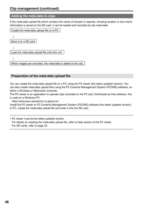 Page 46
6

Adding the meta-data to clips
If the meta-data upload file which contains the name of shooter or reporter, shooting location or text memo information is saved on the SD card, it can be loaded and recorded as clip meta-data.
Create the meta-data upload file on a PC
 ↓
Save it on a SD card
 ↓
Load the meta-data upload file onto this unit
 ↓
When images are recorded, the meta-data is added to the clip.
Preparation of the meta-data upload file
You can create the meta-data upload file on a PC using...