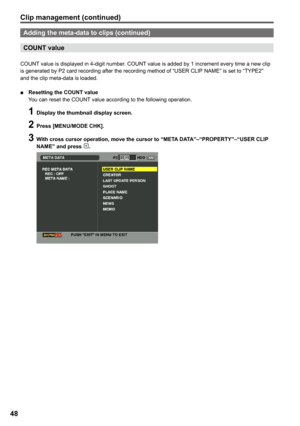 Page 48


Adding the meta-data to clips (continued)
COUNT value
COUNT value is displayed in 4-digit number. COUNT value is added by 1 increment every time a new clip is generated by P2 card recording after the recording method of “USER CLIP NAME” is set to “TYPE2” and the clip meta-data is loaded.
■	 Resetting	the	COUNT	value
 You can reset the COUNT value according to the following operation.
 1 Display the thumbnail display screen.
   Press [MENU/MODE CHK].
     With cross cursor...