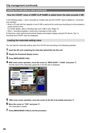 Page 50
50

Adding the meta-data to clips (continued)
How the COUNT value of USER CLIP NAME is added when the data exceeds  GB
In the following cases, 1 shot is recorded as multiple clips and the COUNT value is added by 1 increment and recorded.When a P2 card with the capacity of over 8 GB is used and the continuous recording at a time exceeds a certain period of time For further details, refer to “Dividing clips over 4 GB in size” (Page 31).When 1 recording straddles 2 cards and is recorded on both cards...