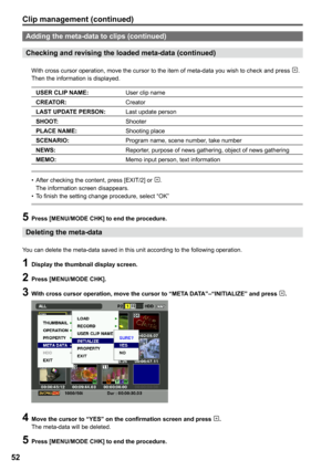 Page 52
5

Adding the meta-data to clips (continued)
Checking and revising the loaded meta-data (continued)
With cross cursor operation, move the cursor to the item of meta-data you wish to check and press . Then the information is displayed.
USER CLIP NAME:User clip name
CREATOR:Creator
LAST UPDATE PERSON:Last update person
SHOOT:Shooter
PLACE NAME:Shooting place
SCENARIO:Program name, scene number, take number
NEWS:Reporter, purpose of news gathering, object of news gathering
MEMO:Memo input person, text...