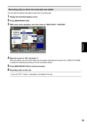 Page 53
5
Playback

Recording clips to which the meta-data was added
You can add the loaded meta-data to clips when recording clips.
1 Display the thumbnail display screen.
 Press [MENU/MODE CHK].
 With cross cursor operation, move the cursor to “META DATA”–“RECORD”.
 Move the cursor to “ON” and press .With this setting, you can record video and the loaded meta-data at the same time. USER CLIP  NAME is added as meta-data according to the set recording method.
5 Press [MENU/MODE CHK] to end...