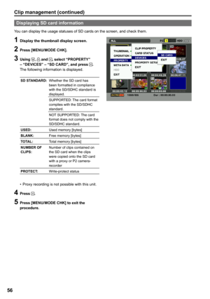 Page 56
56

1 Display the thumbnail display screen.
 Press [MENU/MODE CHK].
 Using ,  and , select “PROPERTY” – “DEVICES” – “SD CARD”, and press .The following information is displayed.
SD STANDARD:Whether the SD card has been formatted in compliance with the SD/SDHC standard is displayed.
SUPPORTED: The card format complies with the SD/SDHC standard.
NOT SUPPORTED: The card format does not comply with the SD/SDHC standard.
USED:Used memory [bytes]
BLANK:Free memory [bytes]
TOTAL:Total memory [bytes]...