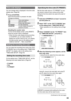 Page 65
Recording

65

Time code displays
You can change what is displayed in the time code display area. (Page 80)
1 Press [COUNTER].Each time the button is pressed, the data changes as follows.
TC:Time code displaysUB:User’s bit valueFR:Frame rate informationNo display:No data displayedCOUNTER:Counter display (Except for playback process)
Resetting the counter valueOn the normal display screen, press [RESET] while the counter value is displayed.When the time code display during recording is COUNTER, you can...