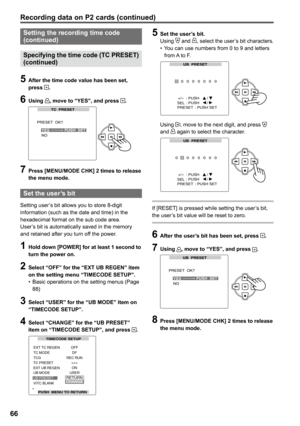 Page 66
66
Setting the recording time code (continued) 
Specifying the time code (TC PRESET) 
(continued)
5 After the time code value has been set, press .
6 Using , move to “YES”, and press .
TC  PRESET
PRESET  OK?
NOPUSH  SETYES___
 Press [MENU/MODE CHK]  times to release the menu mode.
Set the user’s bit
Setting user’s bit allows you to store 8-digit information (such as the date and time) in the hexadecimal format on the sub code area.User’s bit is automatically saved in the memory and retained...