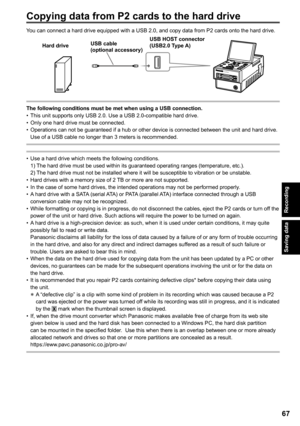 Page 67
Saving data
Recording
6
You can connect a hard drive equipped with a USB 2.0, and copy data from P2 cards onto the hard drive.
AG-HPG20
USB cable (optional accessory)
USB HOST connector 
(USB.0 Type A)Hard drive
The following conditions must be met when using a USB connection.This unit supports only USB 2.0. Use a USB 2.0-compatible hard drive.Only one hard drive must be connected.Operations can not be guaranteed if a hub or other device is connected between the unit and hard drive. Use of a...