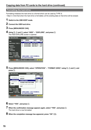 Page 70
0

Formatting the hard drive
Formatting initializes the hard drive to a format which can be used by TYPE S.Bear in mind that when the hard drive is formatted, all the existing data on that drive will be erased.•
1 Switch to the USB HOST mode.
 Connect the USB hard drive.
 Press [MENU/MODE CHK].
 Using ,  and , select “HDD” – “EXPLORE”, and press .The HDD EXPLORE screen is opened.
5 Press [MENU/MODE CHK], select “OPERATION” – “FORMAT (HDD)” using ,  and , and press .
6 Select “YES”,...