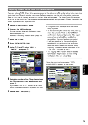 Page 71
Saving data

1

Exporting data to a hard drive in 1-card increments
If you are using a TYPE S hard drive, you can export all the data on one P2 card at a time to the hard drive (write data from P2 cards onto the hard drive). Before proceeding, use the unit to format the hard drive. 
(Bear in mind that all the data recorded on the hard drive will be erased.) The data of up to 23 cards can be stored on the hard drive. The computer or other device used will recognize each P2 card from which the data...