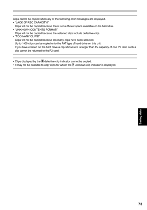 Page 73
Saving data



Clips cannot be copied when any of the following error messages are displayed.“LACK OF REC CAPACITY!” Clips will not be copied because there is insufficient space available on the hard disk.“UNKNOWN CONTENTS FORMAT!” Clips will not be copied because the selected clips include defective clips.“TOO MANY CLIPS!” Clips will not be copied because too many clips have been selected. Up to 1000 clips can be copied onto the FAT type of hard drive on this unit. If you have created on the...