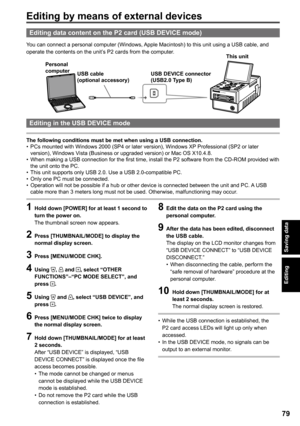 Page 79

Editing
Editing data content on the P card (USB DEVICE mode)
You can connect a personal computer (Windows, Apple Macintosh) to this unit using a USB cable, and operate the contents on the unit’s P2 cards from the computer.
AG-HPG20
USB cable (optional accessory)
Personal computerUSB DEVICE connector 
(USB.0 Type B)
This unit
Editing in the USB DEVICE mode
The following conditions must be met when using a USB connection.PCs mounted with Windows 2000 (SP4 or later version), Windows XP...