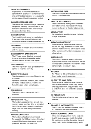Page 83

Displays

CANNOT RE-CONNECT!Clips cannot be reconnected because content which is contained on no more than one card has been selected or because of a similar reason. Check the selected content.
CANNOT RECOGNIZE HDD!The connection destination target cannot be recognized correctly. Turn the power of the hard drive off and then back on or change the connected hard drive.
CANNOT REPAIR!You thought the clip would be repaired and it was tried to be repaired, but could not actually be repaired....