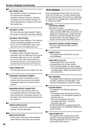 Page 84


Screen displays (continued)
Error displays
Errors are displayed when trouble has occurred in the unit, P2 card, etc. If the error persists even after turning the power off and back on, depending on what the error message says, replace the card or contact your dealer.
Number1 INITIAL ERROR  (Connection trouble)There is trouble in the DVCPRO/DV input/output connector (IEEE1394) connection or the signals are not being input or output correctly. Check the connections between the...