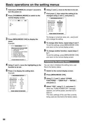 Page 88


Basic operations on the setting menus
1 Hold down [POWER] for at least 1 second to turn the power on.
 Press [THUMBNAIL/MODE] to switch to the normal display screen.
3 min12
1CH2CH
TC   12 : 34 : 56 : 00 
1080i 
3CH4CH
60AVC-I100
 Press [MENU/MODE CHK] to display the menu.Example:
MAIN MENU
PUSH MENU TO EXIT 
1 . TIMECODE SETUP2 . RECORDING SETUP
SW MODE3 .4 . PLAYBACK FUNCTIONS5 . AV OUT SETUP6 . DISPLAY SETUP7 . CARD FUNCTIONS8 . OTHER FUNCTIONS
 Using  and , move the...