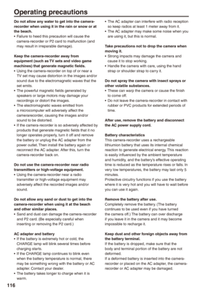 Page 116
11
Operating precautions
Do not allow any water to get into the camera-recorder when using it in the rain or snow or at the beach.Failure to heed this precaution will cause the camera-recorder or P2 card to malfunction (and may result in irreparable damage).
Keep the camera-recorder away from equipment (such as TV sets and video game machines) that generate magnetic fields.Using the camera-recorder on top of or near a TV set may cause distortion in the images and/or sound due to the electromagnetic...