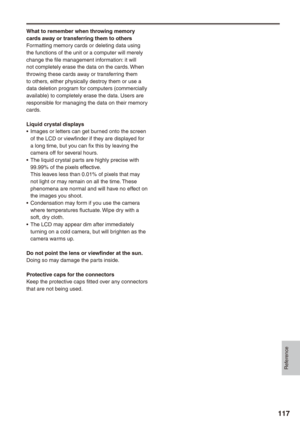 Page 117
Reference
117

What to remember when throwing memory cards away or transferring them to othersFormatting memory cards or deleting data using the functions of the unit or a computer will merely change the file management information: it will not completely erase the data on the cards. When throwing these cards away or transferring them to others, either physically destroy them or use a data deletion program for computers (commercially available) to completely erase the data. Users are responsible for...