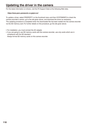 Page 118
118

Updating the driver in the camera
For the latest information on drivers, visit the P2 Support Desk at the following Web sites.
 https://eww.pavc.panasonic.co.jp/pro-av/
To update a driver, select PROPERTY on the thumbnail menu and then SYSTEMINFO to check the camera-recorder’s version, go to the site given above, and download the driver as necessary.The updating procedure is completed when the downloaded file has been loaded into the camera-recorder via the SD memory card. For further details on...