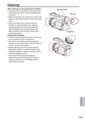 Page 119
Reference
119
Cleaning
When cleaning, do not use benzene or thinner.Using benzine or paint thinners may deform the camera-recorder and/or cause the surface finish to peel off.Before proceeding with maintenance, remove the battery or disconnect the AC cord from the power outlet.Use a soft, clean cloth to wipe the camera-recorder. To remove stubborn dirt, wipe the camera-recorder with a cloth moistened with kitchen detergent that has been diluted with water and then use a dry cloth to take up the...