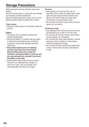 Page 120
10
Storage Precautions
Before storing the camera-recorder, remove the battery.Store all of these items in a place with low humidity and relatively constant temperature.[Recommended temperature range: 15°C to 25°C][Recommended relative humidity: 40% to 60%]
Video cameraWrap the video camera in a soft cloth to keep the dust off.
BatteryThe battery life is shortened in places with extreme temperatures.Storing the battery in a location with oily vapors or high dust concentrations may corrode the...