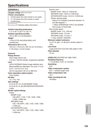 Page 125
Reference
1

Specifications
[GENERAL]
Supply voltage: DC7.2 V/7.9 VPower consumption 10.9 W (when the LCD monitor is not used) 11.7 W (when the LCD monitor is used) 13.8 W (max.)
 indicates safety information.
Ambient operating temperature0 °C to 40 °C (32 °F to 104 °F)Ambient operating humidity10% to 85% (no condensation)Weight1.9 kg (4.2 lb) (excluding battery and accessories)Dimensions (W x H x D)154 mm x 179.5 mm x 397 mm (6-1/8 inches x 7-1/8 inches x 15-3/4 inches)
[Camera]Pickup...