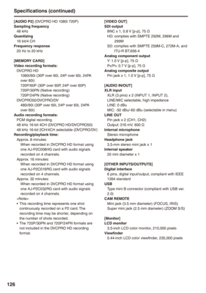 Page 126
1
[AUDIO P] (DVCPRO HD 1080i 720P)Sampling frequency48 kHzQuantizing16 bit/4 CHFrequency response20 Hz to 20 kHz
[MEMORY CARD]Video recording formats:DVCPRO HD1080i/60i (30P over 60i, 24P over 60i, 24PA over 60i)720P/60P (30P over 60P, 24P over 60P)720P/30PN (Native recording)720P/24PN (Native recording)DVCPRO50/DVCPRO/DV480i/60i (30P over 60i, 24P over 60i, 24PA over 60i)Audio recording formats:PCM digital recording48 kHz 16-bit 4CH (DVCPRO HD/DVCPRO50)48 kHz 16-bit 2CH/4CH selectable...