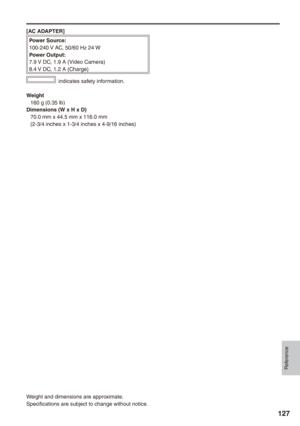 Page 127
Reference
17

[AC ADAPTER]
Power Source:100-240 V AC, 50/60 Hz 24 WPower Output:7.9 V DC, 1.9 A (Video Camera)8.4 V DC, 1.2 A (Charge)
 indicates safety information.
Weight160 g (0.35 lb)Dimensions (W x H x D)70.0 mm x 44.5 mm x 116.0 mm(2-3/4 inches x 1-3/4 inches x 4-9/16 inches)
Weight and dimensions are approximate.
Specifications are subject to change without notice. 