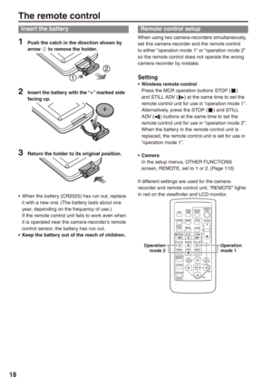 Page 18
18

The remote control
Insert the battery
1 Push the catch in the direction shown by arrow A to remove the holder.
 Insert the battery with the “+” marked side facing up.
 Return the holder to its original position.
When the battery (CR2025) has run out, replace it with a new one. (The battery lasts about one year, depending on the frequency of use.)If the remote control unit fails to work even when it is operated near the camera-recorder’s remote control sensor, the battery has run out.Keep...